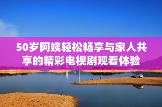 50岁阿姨轻松畅享与家人共享的精彩电视剧观看体验