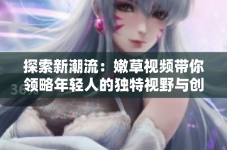 探索新潮流：嫩草视频带你领略年轻人的独特视野与创意