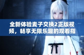 全新体验麦子交换2正版视频，畅享无限乐趣的观看指南