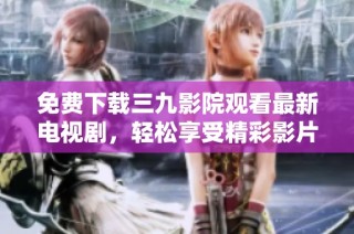 免费下载三九影院观看最新电视剧，轻松享受精彩影片体验