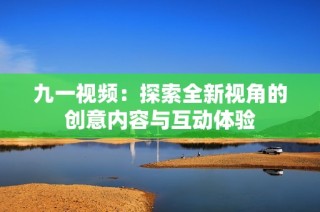 九一视频：探索全新视角的创意内容与互动体验