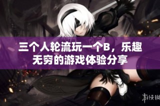 三个人轮流玩一个B，乐趣无穷的游戏体验分享