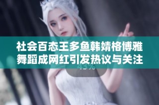 社会百态王多鱼韩婧格博雅舞蹈成网红引发热议与关注