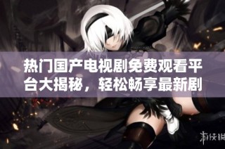 热门国产电视剧免费观看平台大揭秘，轻松畅享最新剧集内容
