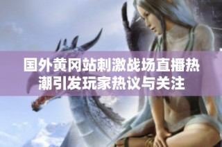 国外黄冈站刺激战场直播热潮引发玩家热议与关注