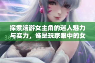 探索端游女主角的迷人魅力与实力，谁是玩家眼中的女神与偶像