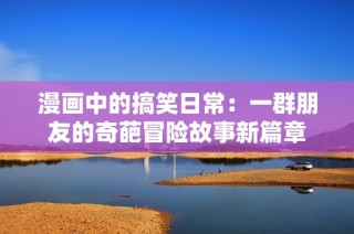 漫画中的搞笑日常：一群朋友的奇葩冒险故事新篇章
