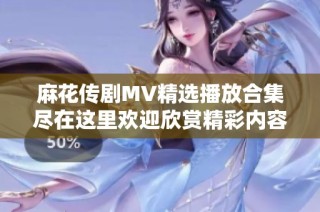 麻花传剧MV精选播放合集尽在这里欢迎欣赏精彩内容