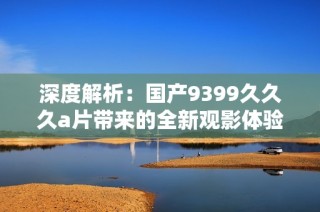 深度解析：国产9399久久久a片带来的全新观影体验与风格转变