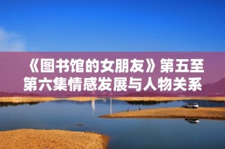 《图书馆的女朋友》第五至第六集情感发展与人物关系的深度揭示