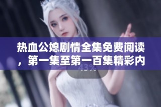 热血公媳剧情全集免费阅读，第一集至第一百集精彩内容畅享