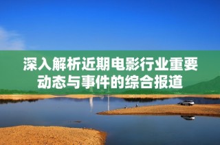 深入解析近期电影行业重要动态与事件的综合报道