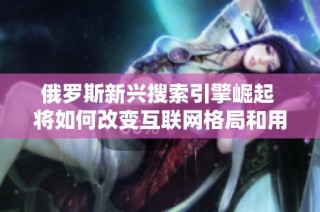 俄罗斯新兴搜索引擎崛起 将如何改变互联网格局和用户体验