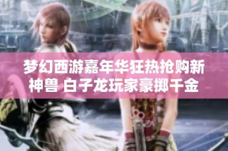 梦幻西游嘉年华狂热抢购新神兽 白子龙玩家豪掷千金再现神奇操作