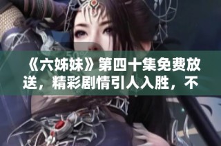 《六姊妹》第四十集免费放送，精彩剧情引人入胜，不容错过的家庭情感剧