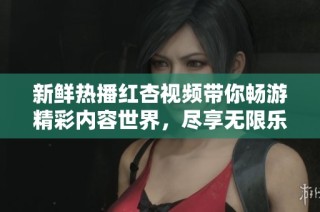 新鲜热播红杏视频带你畅游精彩内容世界，尽享无限乐趣