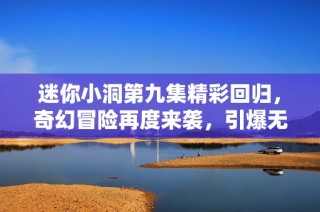 迷你小洞第九集精彩回归，奇幻冒险再度来袭，引爆无限想象力