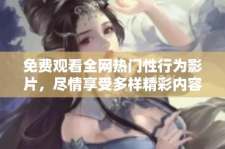 免费观看全网热门性行为影片，尽情享受多样精彩内容