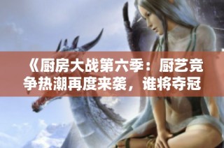 《厨房大战第六季：厨艺竞争热潮再度来袭，谁将夺冠》