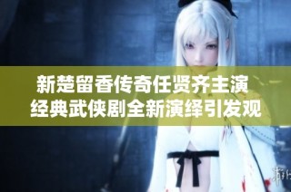 新楚留香传奇任贤齐主演 经典武侠剧全新演绎引发观众期待