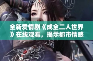 全新爱情剧《成全二人世界》在线观看，揭示都市情感故事的精彩旅程
