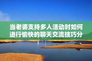 当老婆支持多人活动时如何进行愉快的聊天交流技巧分享