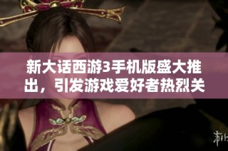 新大话西游3手机版盛大推出，引发游戏爱好者热烈关注与讨论