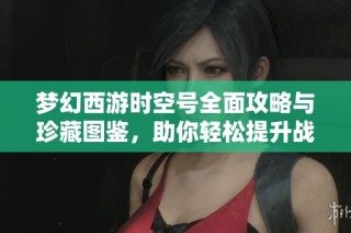 梦幻西游时空号全面攻略与珍藏图鉴，助你轻松提升战力与升级技巧