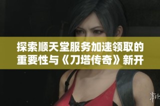 探索顺天堂服务加速领取的重要性与《刀塔传奇》新开服的意义分析