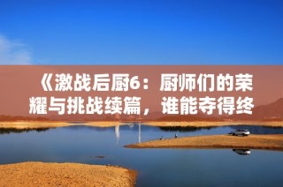 《激战后厨6：厨师们的荣耀与挑战续篇，谁能夺得终极冠军》