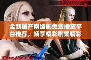 全新国产网络剧免费播放平台推荐，畅享精彩剧集精彩不断！