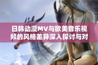 日韩动漫MV与欧美音乐视频的风格差异深入探讨与对比分析