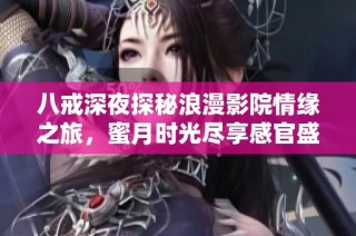 八戒深夜探秘浪漫影院情缘之旅，蜜月时光尽享感官盛宴