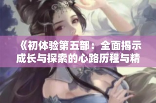 《初体验第五部：全面揭示成长与探索的心路历程与精彩片段》