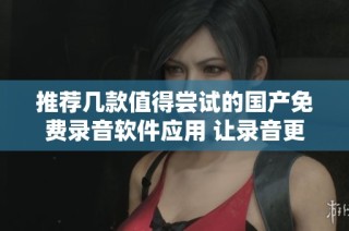 推荐几款值得尝试的国产免费录音软件应用 让录音更轻松便捷