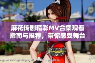 麻花传剧精彩MV合集观看指南与推荐，带你感受舞台魅力与欢乐