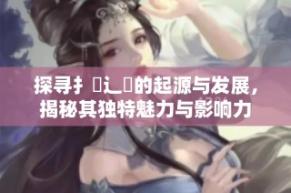 探寻扌喿辶畐的起源与发展，揭秘其独特魅力与影响力
