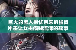 巨大的黑人男优带来的强烈冲击让女主痛哭流涕的故事分析