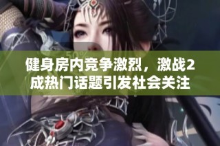 健身房内竞争激烈，激战2成热门话题引发社会关注