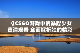 《CSGO游戏中的暴躁少女高清观看 全面解析她的精彩时刻和魅力》