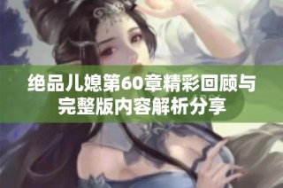 绝品儿媳第60章精彩回顾与完整版内容解析分享
