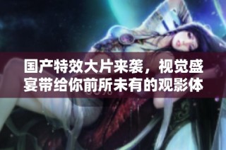 国产特效大片来袭，视觉盛宴带给你前所未有的观影体验和震撼感受