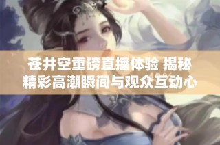 苍井空重磅直播体验 揭秘精彩高潮瞬间与观众互动心得