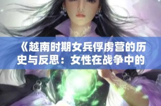 《越南时期女兵俘虏营的历史与反思：女性在战争中的坚韧与勇气》