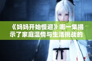 《妈妈开始慢迎》哪一集揭示了家庭温情与生活挑战的交织故事