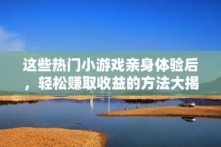 这些热门小游戏亲身体验后，轻松赚取收益的方法大揭秘