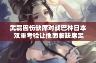 武磊因伤缺席对战巴林日本 双重考验让他面临缺席足坛赛事风险