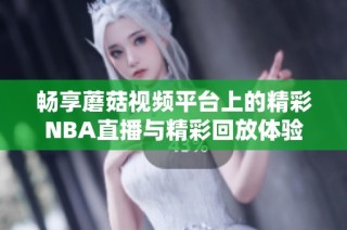 畅享蘑菇视频平台上的精彩NBA直播与精彩回放体验