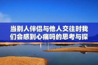 当别人伴侣与他人交往时我们会感到心痛吗的思考与探讨