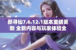 新寻仙7.6.12.1版本重磅更新 全新内容与玩家体验全面升级